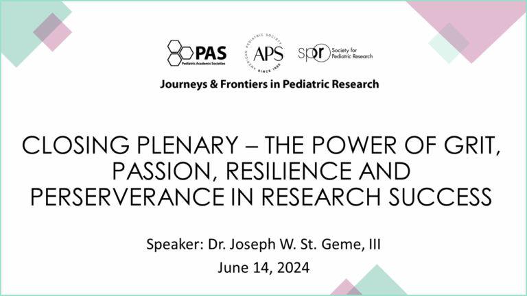 Slide showing details for a conference session titled “Closing Plenary – The Power of Grit, Passion, Resilience and Perseverance in Research Success.” Event Series: Journeys & Frontiers in Pediatric Research Organizations: PAS (Pediatric Academic Societies), APS (American Pediatric Society), SPR (Society for Pediatric Research) Speaker: Dr. Joseph W. St. Geme, III Date: June 14, 2024 The design includes geometric pastel shapes in the corners and a clean white background for a professional look.