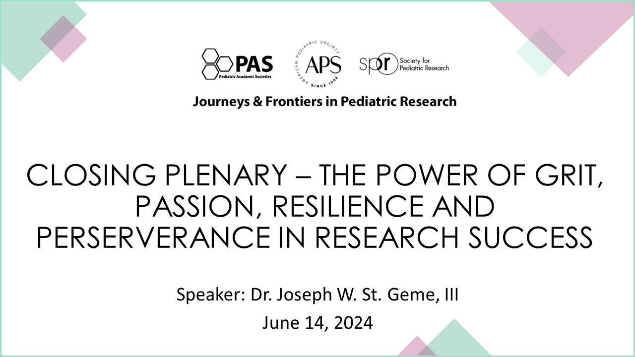 Slide showing details for a conference session titled “Closing Plenary – The Power of Grit, Passion, Resilience and Perseverance in Research Success.” Event Series: Journeys & Frontiers in Pediatric Research Organizations: PAS (Pediatric Academic Societies), APS (American Pediatric Society), SPR (Society for Pediatric Research) Speaker: Dr. Joseph W. St. Geme, III Date: June 14, 2024 The design includes geometric pastel shapes in the corners and a clean white background for a professional look.