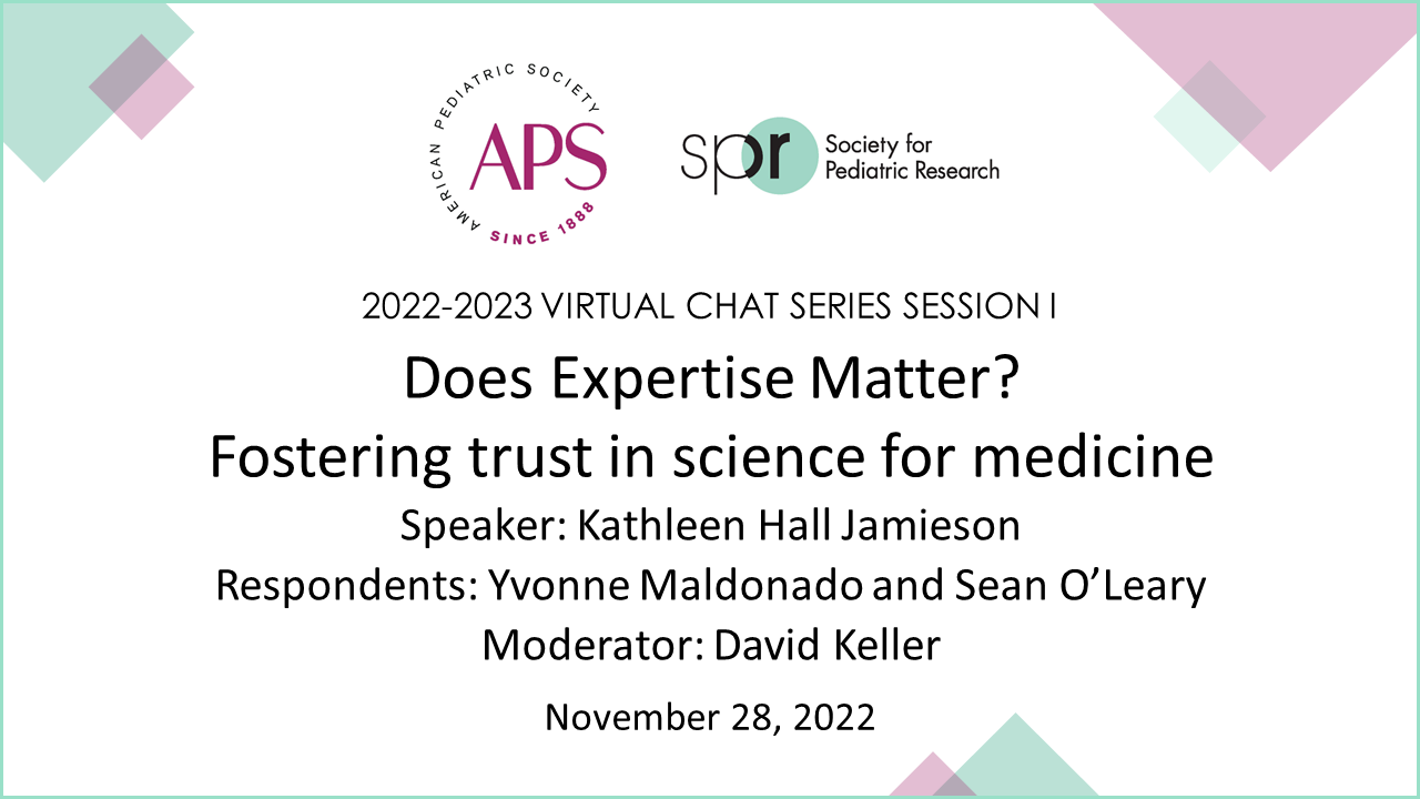 Slide displaying details for a virtual chat session titled “Does Expertise Matter? Fostering trust in science for medicine.” Series: 2022–2023 Virtual Chat Series Session I Organizations: APS (American Pediatric Society) and SPR (Society for Pediatric Research) Speaker: Kathleen Hall Jamieson Respondents: Yvonne Maldonado and Sean O’Leary Moderator: David Keller Date: November 28, 2022 The design features a clean white background with pastel geometric shapes in the corners for a modern and professional look.