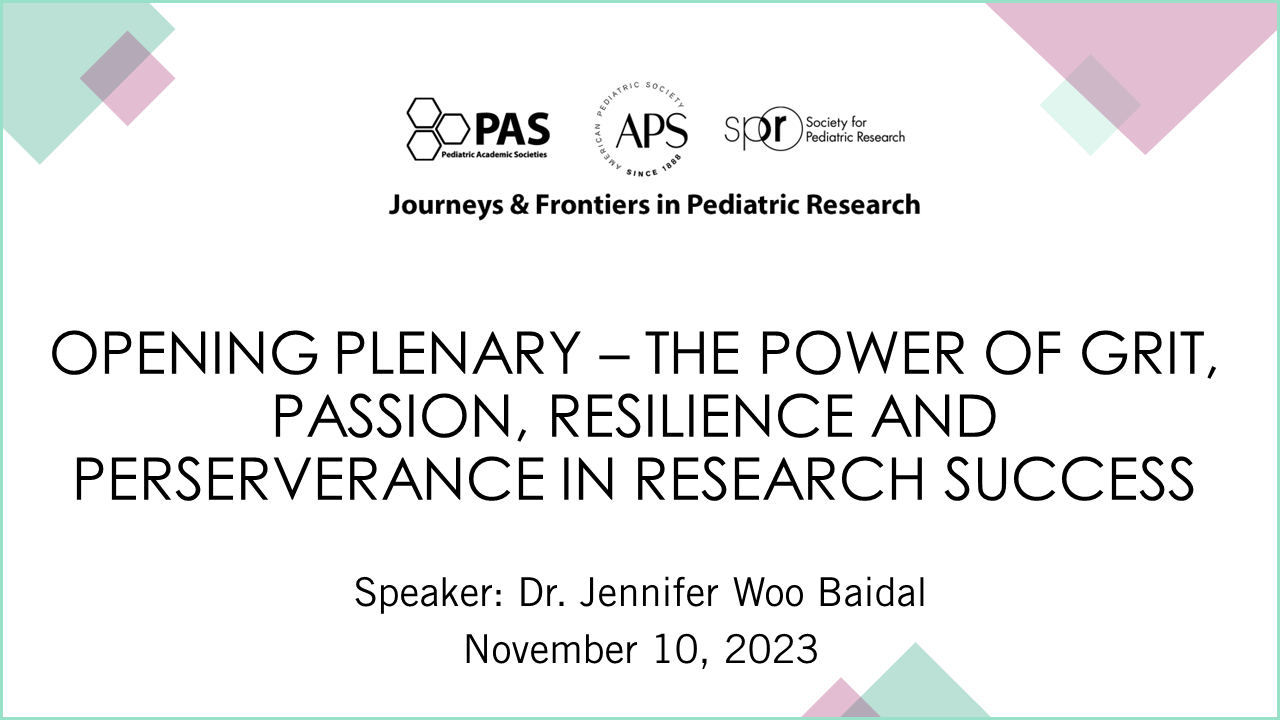 Slide displaying details for a conference session titled “Opening Plenary – The Power of Grit, Passion, Resilience and Perseverance in Research Success.” Event Series: Journeys & Frontiers in Pediatric Research Organizations: PAS (Pediatric Academic Societies), APS (American Pediatric Society), SPR (Society for Pediatric Research) Speaker: Dr. Jennifer Woo Baidal Date: November 10, 2023 The design features a clean white background with pastel geometric shapes in the corners for a professional and modern look.