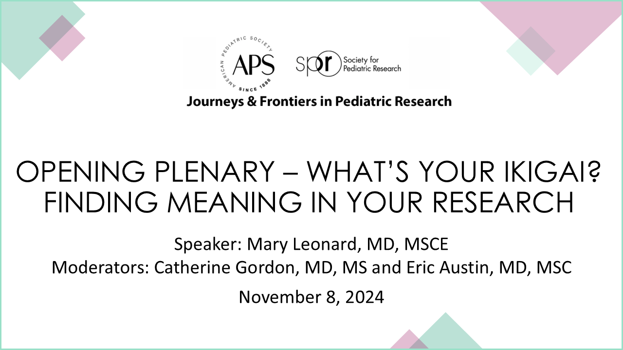 Slide displaying information for a conference session titled “Opening Plenary – What’s Your Ikigai? Finding Meaning in Your Research.” It includes the following details: Event Series: Journeys & Frontiers in Pediatric Research Organizations: APS (American Pediatric Society) and SPR (Society for Pediatric Research) Speaker: Mary Leonard, MD, MSCE Moderators: Catherine Gordon, MD, MS and Eric Austin, MD, MSC Date: November 8, 2024 The design features geometric shapes in pastel colors around the edges.